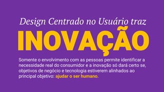 Design Centrado no Usuário traz
INOVAÇÃOSomente o envolvimento com as pessoas permite identificar a
necessidade real do consumidor e a inovação só dará certo se,
objetivos de negócio e tecnologia estiverem alinhados ao
principal objetivo: ajudar o ser humano.
 