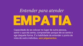 Entender para atender
EMPATIACapacidade de se colocar no lugar de outra pessoa,
sentir o que ela sente, compreender porque ele se sente e
age daquela forma. É a habilidade de entender o ponto de
vista de outro indivíduo, sem julgamentos.
 