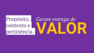 Propósito,
contexto e
pertinência. VALOR
Geram entrega de
 