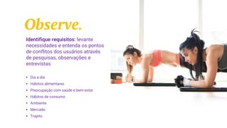 Observe.
Identifique requisitos: levante
necessidades e entenda os pontos
de conflitos dos usuários através
de pesquisas, observações e
entrevistas.
• Dia a dia
• Hábitos alimentares
• Preocupação com saúde e bem estar
• Hábitos de consumo
• Ambiente
• Mercado
• Trajeto
 