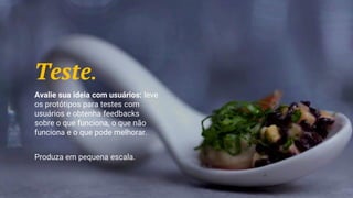 Teste.
Avalie sua ideia com usuários: leve
os protótipos para testes com
usuários e obtenha feedbacks
sobre o que funciona, o que não
funciona e o que pode melhorar.
Produza em pequena escala.
 