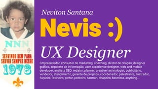 Nevis :)
UX DesignerEmpreendedor, consultor de marketing, coaching, diretor de criação, designer
gráfico, arquiteto de informação, user experience designer, web and mobile
developer, analista SEO, redator, planner, creative technologist, publicitário,
vendedor, atendimento, gerente de projetos, coordenador, palestrante, ilustrador,
fuçador, faxineiro, pintor, pedreiro, barman, chapeiro, baterista, anything...
Neviton Santana
 