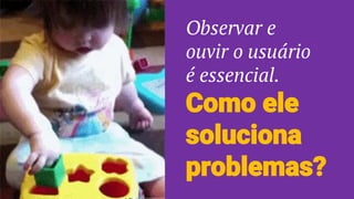Como ele
soluciona
problemas?
Observar e
ouvir o usuário
é essencial.
 
