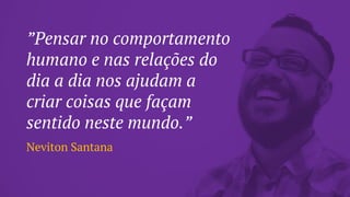 ”Pensar no comportamento
humano e nas relações do
dia a dia nos ajudam a
criar coisas que façam
sentido neste mundo.”
Neviton Santana
 