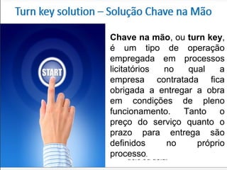 Chave na mão, ou turn key,
é um tipo de operação
empregada em processos
licitatórios no qual a
empresa contratada fica
obrigada a entregar a obra
em condições de pleno
funcionamento. Tanto o
preço do serviço quanto o
prazo para entrega são
definidos no próprio
processo.
 