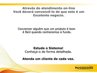 Estude o Sistema! Conheça-o de forma detalhada. Atenda um cliente de cada vez. Através do atendimento on-line Você deverá convencê-lo de que este é um Excelente negocio. Convencer alguém que um produto é bom  é fácil quando conhecemos à fundo. 