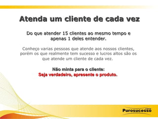 Do que atender 15 clientes ao mesmo tempo e apenas 1 deles entender. Conheço varias pessoas que atende aos nossos clientes, porém os que realmente tem sucesso e lucros altos são os que atende um cliente de cada vez.   Não minta para o cliente: Seja verdadeiro, apresente o produto.   Atenda um cliente de cada vez 