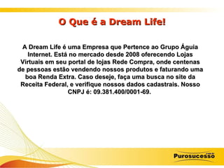 O Que é a Dream Life! A Dream Life é uma Empresa que Pertence ao Grupo Águia Internet. Está no mercado desde 2008 oferecendo Lojas Virtuais em seu portal de lojas Rede Compra, onde centenas de pessoas estão vendendo nossos produtos e faturando uma boa Renda Extra. Caso deseje, faça uma busca no site da Receita Federal, e verifique nossos dados cadastrais. Nosso CNPJ é: 09.381.400/0001-69.   