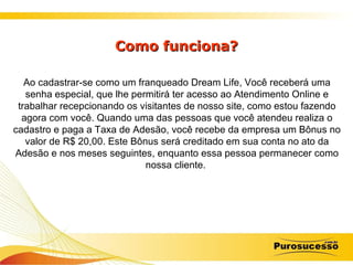 Como funciona? Ao cadastrar-se como um franqueado Dream Life, Você receberá uma senha especial, que lhe permitirá ter acesso ao Atendimento Online e trabalhar recepcionando os visitantes de nosso site, como estou fazendo agora com você. Quando uma das pessoas que você atendeu realiza o cadastro e paga a Taxa de Adesão, você recebe da empresa um Bônus no valor de R$ 20,00. Este Bônus será creditado em sua conta no ato da Adesão e nos meses seguintes, enquanto essa pessoa permanecer como nossa cliente.  