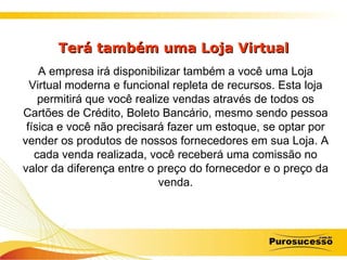Terá também uma Loja Virtual A empresa irá disponibilizar também a você uma Loja Virtual moderna e funcional repleta de recursos. Esta loja permitirá que você realize vendas através de todos os Cartões de Crédito, Boleto Bancário, mesmo sendo pessoa física e você não precisará fazer um estoque, se optar por vender os produtos de nossos fornecedores em sua Loja. A cada venda realizada, você receberá uma comissão no valor da diferença entre o preço do fornecedor e o preço da venda. 