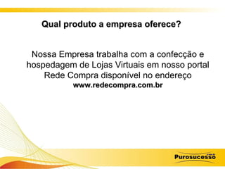 Qual produto a empresa oferece?   Nossa Empresa trabalha com a confecção e hospedagem de Lojas Virtuais em nosso portal Rede Compra disponível no endereço   www.redecompra.com.br 