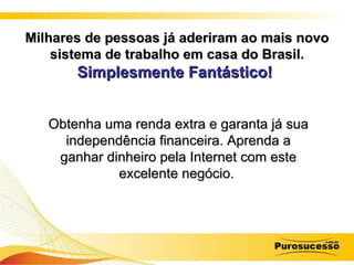 Milhares de pessoas já aderiram ao mais novo sistema de trabalho em casa do Brasil. Simplesmente Fantástico!   Obtenha uma renda extra e garanta já sua independência financeira. Aprenda a ganhar dinheiro pela Internet com este excelente negócio.   