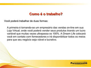 Como é o trabalho? Você poderá trabalhar de duas formas:   A primeira é tornando-se um empresário das vendas on-line em sua Loja Virtual, onde você poderá vender seus produtos tirando um lucro variável que muitas vezes ultrapassa os 100%. A Dream Life colocará você em contato com fornecedores e irá disponibilizar todos os meios para que seu negócio seja viável e lucrativo.  
