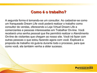 Como é o trabalho? A segunda forma é tornando-se um consultor. Ao cadastrar-se como um franqueado Dream Life você poderá realizar o trabalho como consultor de vendas, oferecendo a Loja Virtual Dream Life a comerciantes e pessoas interessadas em Trabalhar On-line. Você receberá uma senha pessoal que lhe permitirá realizar o Atendimento On-line de visitantes que chegam ao nosso site. Você irá fazer com outras pessoas o que estou fazendo agora com você. Explicará a proposta de trabalho irá guiá-la durante todo o processo, para que como você, ela também venha a obter sucesso. 
