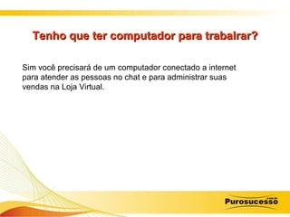 Tenho que ter computador para trabalrar? Sim você precisará de um computador conectado a internet para atender as pessoas no chat e para administrar suas vendas na Loja Virtual. 