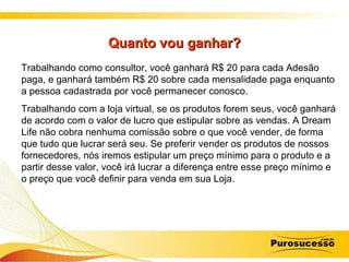 Quanto vou ganhar? Trabalhando como consultor, você ganhará R$ 20 para cada Adesão paga, e ganhará também R$ 20 sobre cada mensalidade paga enquanto a pessoa cadastrada por você permanecer conosco.  Trabalhando com a loja virtual, se os produtos forem seus, você ganhará de acordo com o valor de lucro que estipular sobre as vendas. A Dream Life não cobra nenhuma comissão sobre o que você vender, de forma que tudo que lucrar será seu. Se preferir vender os produtos de nossos fornecedores, nós iremos estipular um preço mínimo para o produto e a partir desse valor, você irá lucrar a diferença entre esse preço mínimo e o preço que você definir para venda em sua Loja. 
