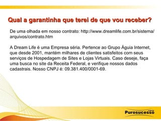 Qual a garantinha que terei de que vou receber?  De uma olhada em nosso contrato: http://www.dreamlife.com.br/sistema/arquivos/contrato.htm A Dream Life é uma Empresa séria. Pertence ao Grupo Águia Internet, que desde 2001, mantém milhares de clientes satisfeitos com seus serviços de Hospedagem de Sites e Lojas Virtuais. Caso deseje, faça uma busca no site da Receita Federal, e verifique nossos dados cadastrais. Nosso CNPJ é: 09.381.400/0001-69. 