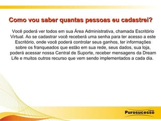 Como vou saber quantas pessoas eu cadastrei? Você poderá ver todos em sua Área Administrativa, chamada Escritório Virtual. Ao se cadastrar você receberá uma senha para ter acesso a este Escritório, onde você poderá controlar seus ganhos, ter informações sobre os franqueados que estão em sua rede, seus dados, sua loja, poderá acessar nossa Central de Suporte, receber mensagens da Dream Life e muitos outros recurso que vem sendo implementados a cada dia.  