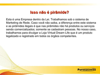 Isso não é pirâmide?  Esta é uma Empresa dentro da Lei. Trabalhamos sob o sistema de Marketing de Rede. Caso você não saiba, a diferença entre este sistema e as pirâmides ilegais é que nas pirâmides não há produtos ou serviços sendo comercializados; somente se cadastram pessoas. No nosso caso, trabalhamos para divulgar a Loja Virtual Dream Life que é um produto legalizado e registrado em todos os órgãos competentes. 