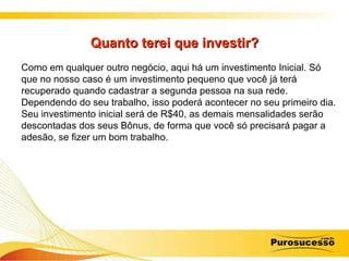 Quanto terei que investir? Como em qualquer outro negócio, aqui há um investimento Inicial. Só que no nosso caso é um investimento pequeno que você já terá recuperado quando cadastrar a segunda pessoa na sua rede. Dependendo do seu trabalho, isso poderá acontecer no seu primeiro dia. Seu investimento inicial será de R$40, as demais mensalidades serão descontadas dos seus Bônus, de forma que você só precisará pagar a adesão, se fizer um bom trabalho.  