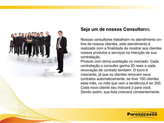 Seja um de nossos Consultor es. Nossos consultores trabalham no atendimento on-line de nossos clientes, este atendimento é realizado com a finalidade de mostrar aos clientes nossos produtos e serviços na intenção de sua contratação.  Produto com ótima aceitação no mercado. Cada contratação o consultor ganha 20 reais e cada renovação de contrato também. O lucro é crescente, já que os clientes renovam seus contratos automaticamente, se tiver 100 clientes esse mês, no mês que vem a tendência é ter 200. Cada novo cliente seu indicará 2 para você. Sendo assim, sua lista crescerá constantemente.  