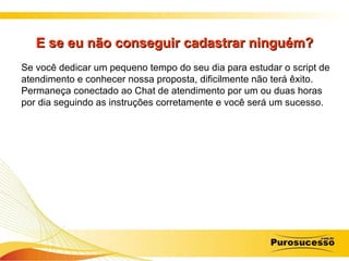 E se eu não conseguir cadastrar ninguém? Se você dedicar um pequeno tempo do seu dia para estudar o script de atendimento e conhecer nossa proposta, dificilmente não terá êxito. Permaneça conectado ao Chat de atendimento por um ou duas horas por dia seguindo as instruções corretamente e você será um sucesso. 