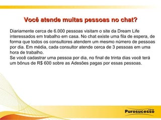 Você atende muitas pessoas no chat? Diariamente cerca de 6.000 pessoas visitam o site da Dream Life interessados em trabalho em casa. No chat existe uma fila de espera, de forma que todos os consultores atendem um mesmo número de pessoas por dia. Em média, cada consultor atende cerca de 3 pessoas em uma hora de trabalho. Se você cadastrar uma pessoa por dia, no final de trinta dias você terá um bônus de R$ 600 sobre as Adesões pagas por essas pessoas. 
