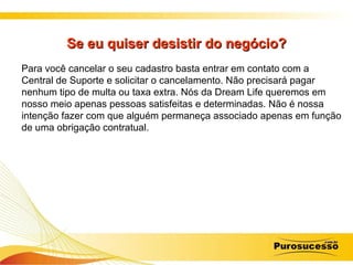 Se eu quiser desistir do negócio? Para você cancelar o seu cadastro basta entrar em contato com a Central de Suporte e solicitar o cancelamento. Não precisará pagar nenhum tipo de multa ou taxa extra. Nós da Dream Life queremos em nosso meio apenas pessoas satisfeitas e determinadas. Não é nossa intenção fazer com que alguém permaneça associado apenas em função de uma obrigação contratual. 