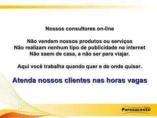 Nossos consultores on-line Não vendem nossos produtos ou serviços Não realizam nenhum tipo de publicidade na internet Não saem de casa, a não ser para viajar. Aqui você trabalha quando quer e de onde quiser. Atenda nossos clientes nas horas vagas 