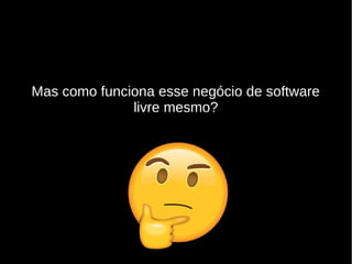 Mas como funciona esse negócio de software
livre mesmo?
 