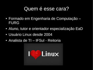 Quem é esse cara?
● Formado em Engenharia de Computação –
FURG
● Aluno, tutor e orientador especialização EaD
● Usuário Linux desde 2004
● Analista de TI – IFSul - Reitoria
 