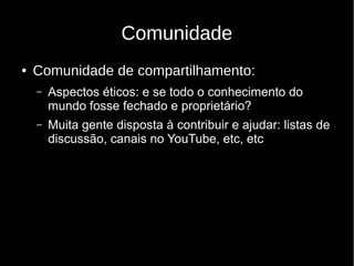 Comunidade
● Comunidade de compartilhamento:
– Aspectos éticos: e se todo o conhecimento do
mundo fosse fechado e proprietário?
– Muita gente disposta à contribuir e ajudar: listas de
discussão, canais no YouTube, etc, etc
 