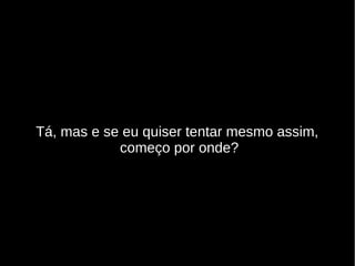 Tá, mas e se eu quiser tentar mesmo assim,
começo por onde?
 