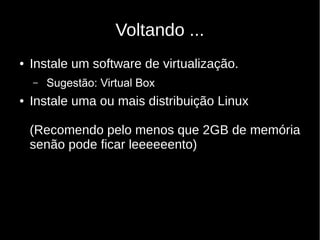 Voltando ...
● Instale um software de virtualização.
– Sugestão: Virtual Box
● Instale uma ou mais distribuição Linux
(Recomendo pelo menos que 2GB de memória
senão pode ficar leeeeeento)
 