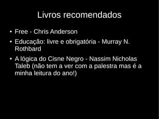 Livros recomendados
● Free - Chris Anderson
● Educação: livre e obrigatória - Murray N.
Rothbard
● A lógica do Cisne Negro - Nassim Nicholas
Taleb (não tem a ver com a palestra mas é a
minha leitura do ano!)
 