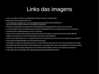Links das imagens
●
Love Linux https://medium.com/@davidkevork/why-i-love-linux-1cfb21afe6e7
●
Matrix http://movies.alphacoders.com
●
Linus https://plus.google.com/+LinusTorvalds/photos/photo/6201434814186892210?
pid=6201434814186892210&oid=102150693225130002912
●
Processo FLOSS https://visual.ly/community/infographic/technology/free-libre-open-source-software
●
Linux Everywhere https://memegenerator.net/instance/61963857/toy-story-everywhere-linux-linux-everywhere
●
Evolução www.umsabadoqualquer.com/727-evolucao/
●
Garota confusa https://www.maxpixel.net/Doubt-Confused-Confusion-Young-Girl-Woman-Female-2385799
●
Stallman http://fossforce.com/2017/04/lunduke-interviews-richard-stallman/
●
Chuck Norris https://diversao.r7.com/pop/imortal-como-a-internet-tornou-chuck-norris-a-melhor-pessoa-25082017
●
Emoji https://imagensemoldes.com.br/emoji-pensativo-png/
●
Computador empoeirado http://www.techguru.com.br/5-fotos-do-que-pode-ser-o-pc-mais-empoeirado-do-mundo/
●
Monopolio http://foda-seoestado.com/monopolio-bom-e-monopolio-ruim-como-sao-gerados-e-como-sao-mantidos/
●
Impressora 3D https://blog.printgreen3d.com.br/index.php/2015/09/17/montar-uma-impressora-3d-parte-1/
●
Tédio http://www.meuzapzap.com/imagens/baixar/engracadas/26804/download/
 