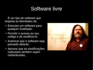 Software livre
É um tipo de software que
respeita as liberdades de:
● Executar um software para
qualquer finalidade;
● Permitir o acesso ao seu
código e de modificá-lo;
● Autorizar que o software seja
passado adiante;
● Aprovar que as modificações
realizadas também sejam
redistribuídas;
 