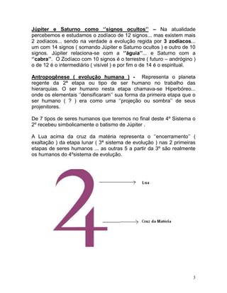 Júpiter e Saturno como ‘’signos ocultos’’ – Na atualidade
percebemos e estudamos o zodíaco de 12 signos... mas existem mais
2 zodíacos... sendo na verdade a evolução regida por 3 zodíacos...
um com 14 signos ( somando Júpiter e Saturno ocultos ) e outro de 10
signos. Júpiter relaciona-se com a ‘’águia’’... e Saturno com a
‘’cabra’’. O Zodíaco com 10 signos é o terrestre ( futuro – andrógino )
o de 12 é o intermediário ( visível ) e por fim o de 14 é o espiritual.

Antropogênese ( evolução humana ) - Representa o planeta
regente da 2ª etapa ou tipo de ser humano no trabalho das
hierarquias. O ser humano nesta etapa chamava-se Hiperbóreo...
onde os elementais ‘’densificaram’’ sua forma da primeira etapa que o
ser humano ( ? ) era como uma ‘’projeção ou sombra’’ de seus
projenitores.

De 7 tipos de seres humanos que teremos no final deste 4º Sistema o
2º recebeu simbolicamente o batismo de Júpiter .

A Lua acima da cruz da matéria representa o ‘’encerramento’’ (
exaltação ) da etapa lunar ( 3ª sistema de evolução ) nas 2 primeiras
etapas de seres humanos ... as outras 5 a partir da 3º são realmente
os humanos do 4ºsistema de evolução.




                                                                      3
 