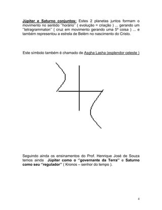 Júpiter e Saturno conjuntos: Estes 2 planetas juntos formam o
movimento no sentido ‘’horário’’ ( evolução = criação ) ... gerando um
‘’tetragrammaton’’ ( cruz em movimento gerando uma 5º coisa ) ... e
também representou a estrela de Belém no nascimento do Cristo.




Este símbolo também é chamado de Asgha Lasha (esplendor celeste )




Seguindo ainda os ensinamentos do Prof. Henrique José de Souza
temos ainda Júpiter como o ‘’governante da Terra’’ e Saturno
como seu ‘’regulador’’ ( Kronos – senhor do tempo ).




                                                                     4
 