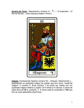 Arcano do Tarot - Representa o Arcano 4 (        ) - O Imperador – O
Rei do Mundo – Letra hebraica Daleth ( Porta )




Cabala- Corresponde Sephira número 04 – Chesed ( Misericórdia )...
desdobrada no quadrado mágico de Júpiter que tem como ‘’essência
mágica’’ o número 7. Esse número 7 só podia ser velado por um
quadrado mágico relativo a Júpiter, de 4 linhas e 4 colunas. A soma de
cada linha dá 34 e, portanto, 7. A soma total do quadrado é 136 que
tem as suas aplicações alquímicas.




                                                                     5
 