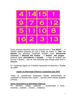 Como princípio alquímico atua em conjunto com a ‘’Luz Astral’’ ... a
matéria plástica presente em tudo e todas as coisas. O ‘’éter’’ ou
Akasha dos teósofos. Conhecido também como dissolvente
universal, o Alkaeste dos Árabes ... o fósforo dos gregos...
podendo gerar clarividência e intuição ... o fogo do coração que
ilumina o cérebro... mas se mal conduzida esta energia pode levar a
loucura...

O 7 Jupiteriano ligado ao 4 também representa na Alquimia a ‘’fixação
do volátil’’.

       Júpiter na Astrologia Clássica e projeções para 2012

Todas as consciências arquetipais faladas anteriormente se
cristalizam no Planeta físico Júpiter ... que tem como morada Sagitário
e Peixes.

Como consciência na Astrologia Clássica:
Fé... otimismo... religar... expansão ... prosperidade e sorte...
honrarias... acreditar ... crescer ... multiplicar.


                                                                      7
 