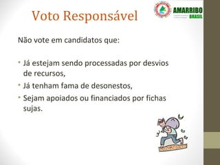 Voto Responsável
Não vote em candidatos que:

• Já estejam sendo processadas por desvios
  de recursos,
• Já tenham fama de desonestos,
• Sejam apoiados ou financiados por fichas
  sujas.
 