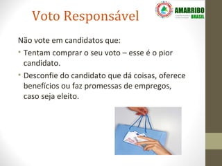 Voto Responsável
Não vote em candidatos que:
• Tentam comprar o seu voto – esse é o pior
  candidato.
• Desconfie do candidato que dá coisas, oferece
  benefícios ou faz promessas de empregos,
  caso seja eleito.
 