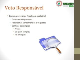 Voto Responsável
• Como o vereador fiscaliza o prefeito?
  • Entender o orçamento
  • Fiscalizar as concorrências e os gastos
  • Verificar as compras
     • Preços
     • De quem comprou
     • Foi entregue?
 