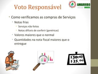 Voto Responsável
• Como verificamos as compras de Serviços
 • Notas frias
    • Serviços não feitos
    • Notas difíceis de conferir (genéricas)
 • Valores maiores que o normal
 • Quantidades na nota fiscal maiores que o
   entregue
 
