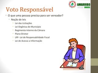 Voto Responsável
• O que uma pessoa precisa para ser vereador?
  • Noção de leis
     •   Lei das Licitações
     •   Lei Orgânica do Município
     •   Regimento Interno da Câmara
     •   Plano Diretor
     •   LRF- Lei de Responsabilidade Fiscal
     •   Lei de Acesso a Informação
 
