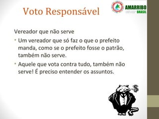 Voto Responsável
Vereador que não serve
• Um vereador que só faz o que o prefeito
  manda, como se o prefeito fosse o patrão,
  também não serve.
• Aquele que vota contra tudo, também não
  serve! É preciso entender os assuntos.
 