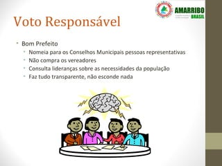 Voto Responsável
• Bom Prefeito
  •   Nomeia para os Conselhos Municipais pessoas representativas
  •   Não compra os vereadores
  •   Consulta lideranças sobre as necessidades da população
  •   Faz tudo transparente, não esconde nada
 