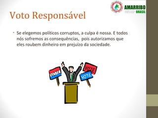 Voto Responsável
• Se elegemos políticos corruptos, a culpa é nossa. E todos
  nós sofremos as consequências, pois autorizamos que
  eles roubem dinheiro em prejuízo da sociedade.
 