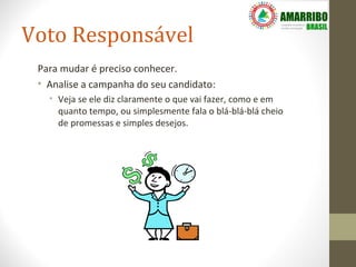 Voto Responsável
 Para mudar é preciso conhecer.
 • Analise a campanha do seu candidato:
   • Veja se ele diz claramente o que vai fazer, como e em
     quanto tempo, ou simplesmente fala o blá-blá-blá cheio
     de promessas e simples desejos.
 